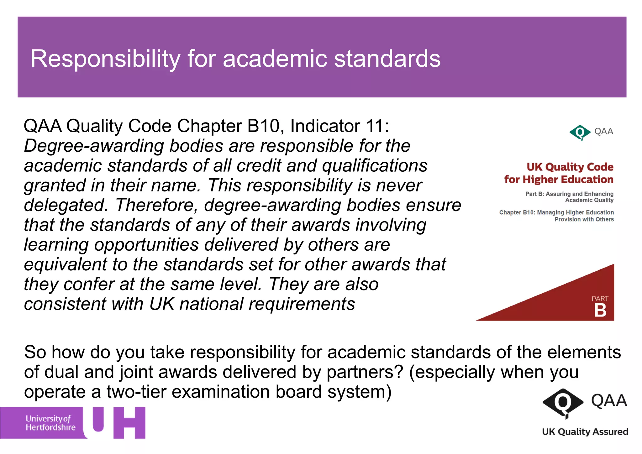 Responsibility for academic standards
QAA Quality Code Chapter B10, Indicator 11:
Degree-awarding bodies are responsible for the
academic standards of all credit and qualifications
granted in their name. This responsibility is never
delegated. Therefore, degree-awarding bodies ensure
that the standards of any of their awards involving
learning opportunities delivered by others are
equivalent to the standards set for other awards that
they confer at the same level. They are also
consistent with UK national requirements
So how do you take responsibility for academic standards of the elements
of dual and joint awards delivered by partners? (especially when you
operate a two-tier examination board system)
 