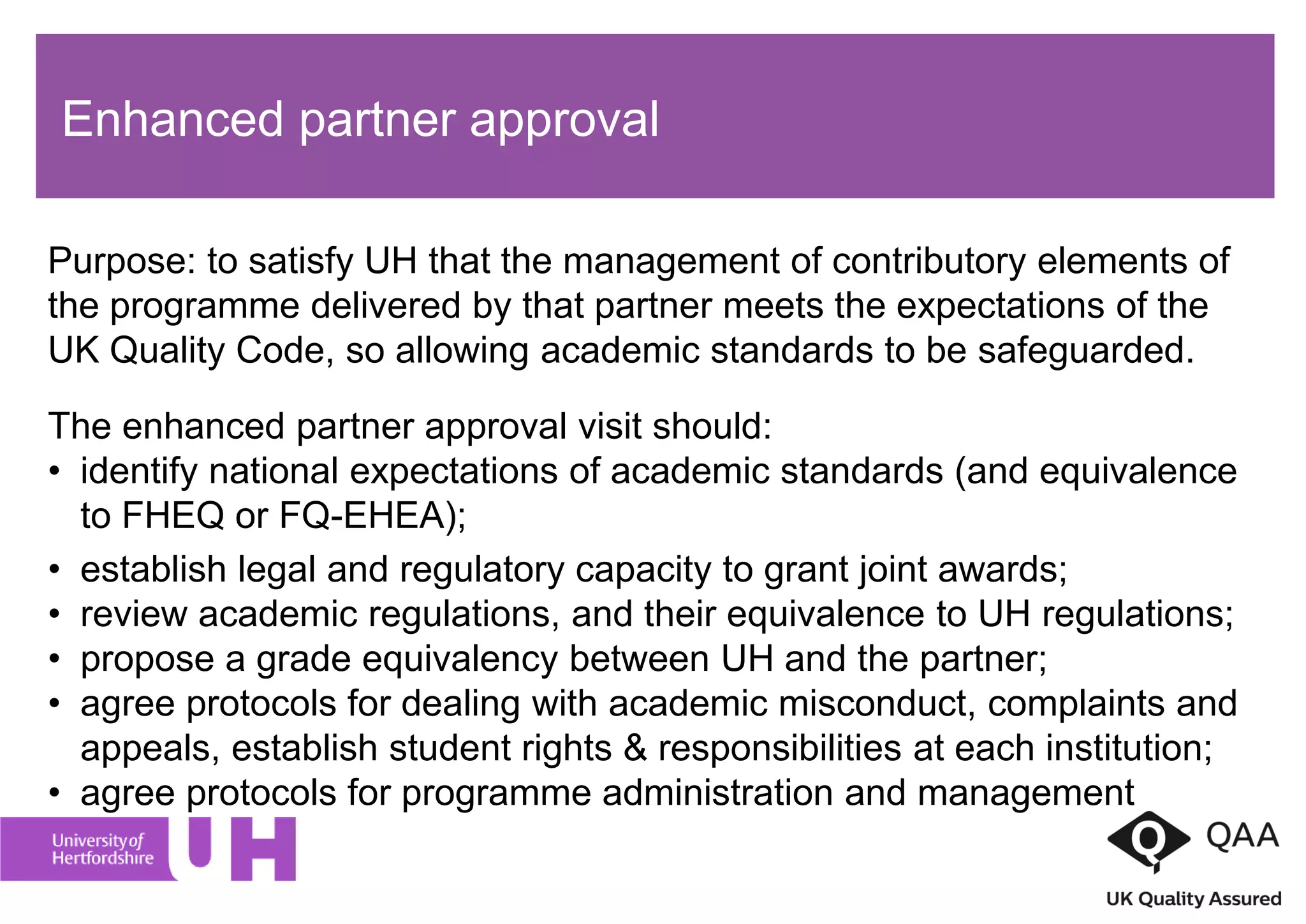 Enhanced partner approval
Purpose: to satisfy UH that the management of contributory elements of
the programme delivered by that partner meets the expectations of the
UK Quality Code, so allowing academic standards to be safeguarded.
The enhanced partner approval visit should:
• identify national expectations of academic standards (and equivalence
to FHEQ or FQ-EHEA);
• establish legal and regulatory capacity to grant joint awards;
• review academic regulations, and their equivalence to UH regulations;
• propose a grade equivalency between UH and the partner;
• agree protocols for dealing with academic misconduct, complaints and
appeals, establish student rights & responsibilities at each institution;
• agree protocols for programme administration and management
 