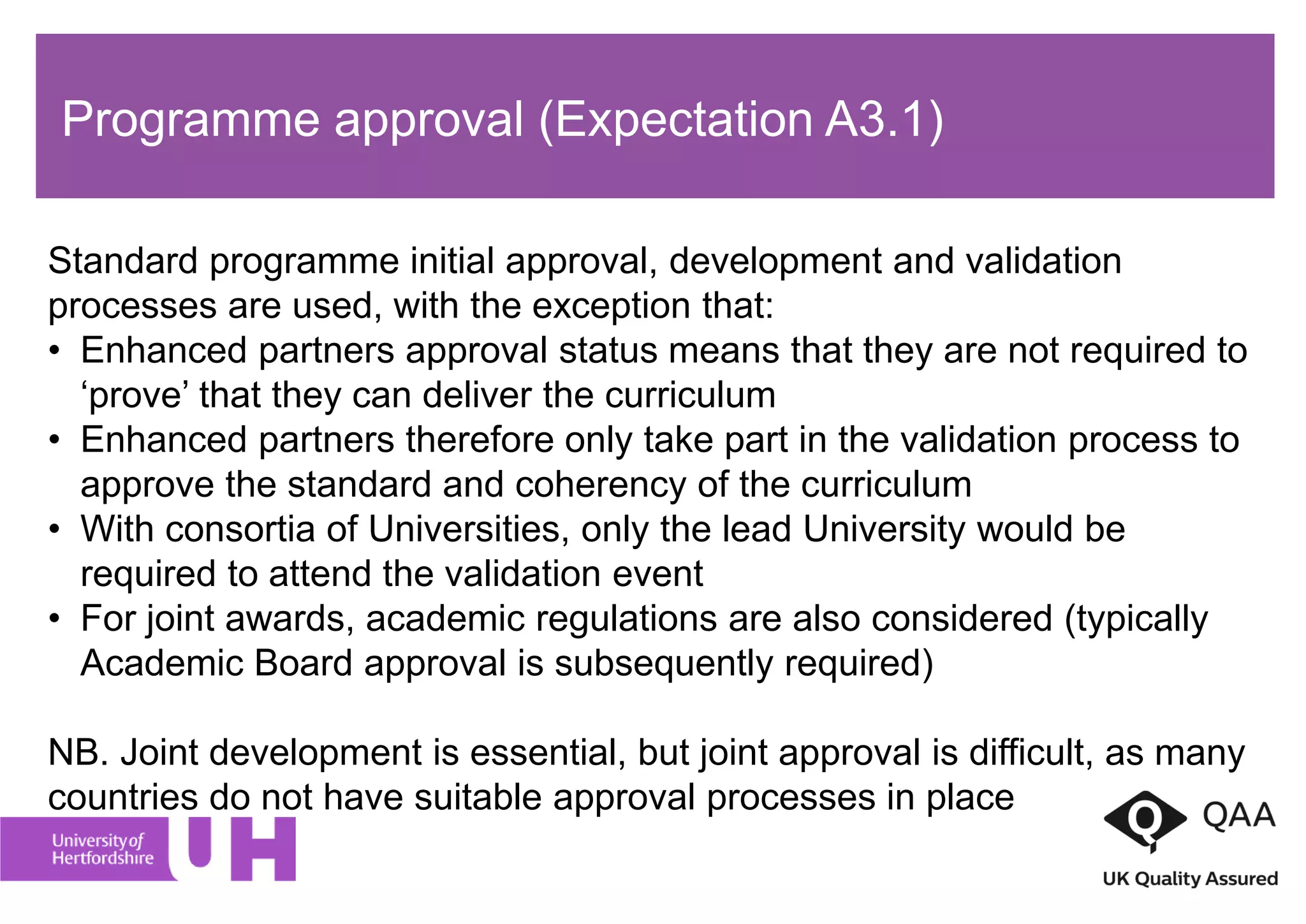 Programme approval (Expectation A3.1)
Standard programme initial approval, development and validation
processes are used, with the exception that:
• Enhanced partners approval status means that they are not required to
‘prove’ that they can deliver the curriculum
• Enhanced partners therefore only take part in the validation process to
approve the standard and coherency of the curriculum
• With consortia of Universities, only the lead University would be
required to attend the validation event
• For joint awards, academic regulations are also considered (typically
Academic Board approval is subsequently required)
NB. Joint development is essential, but joint approval is difficult, as many
countries do not have suitable approval processes in place
 