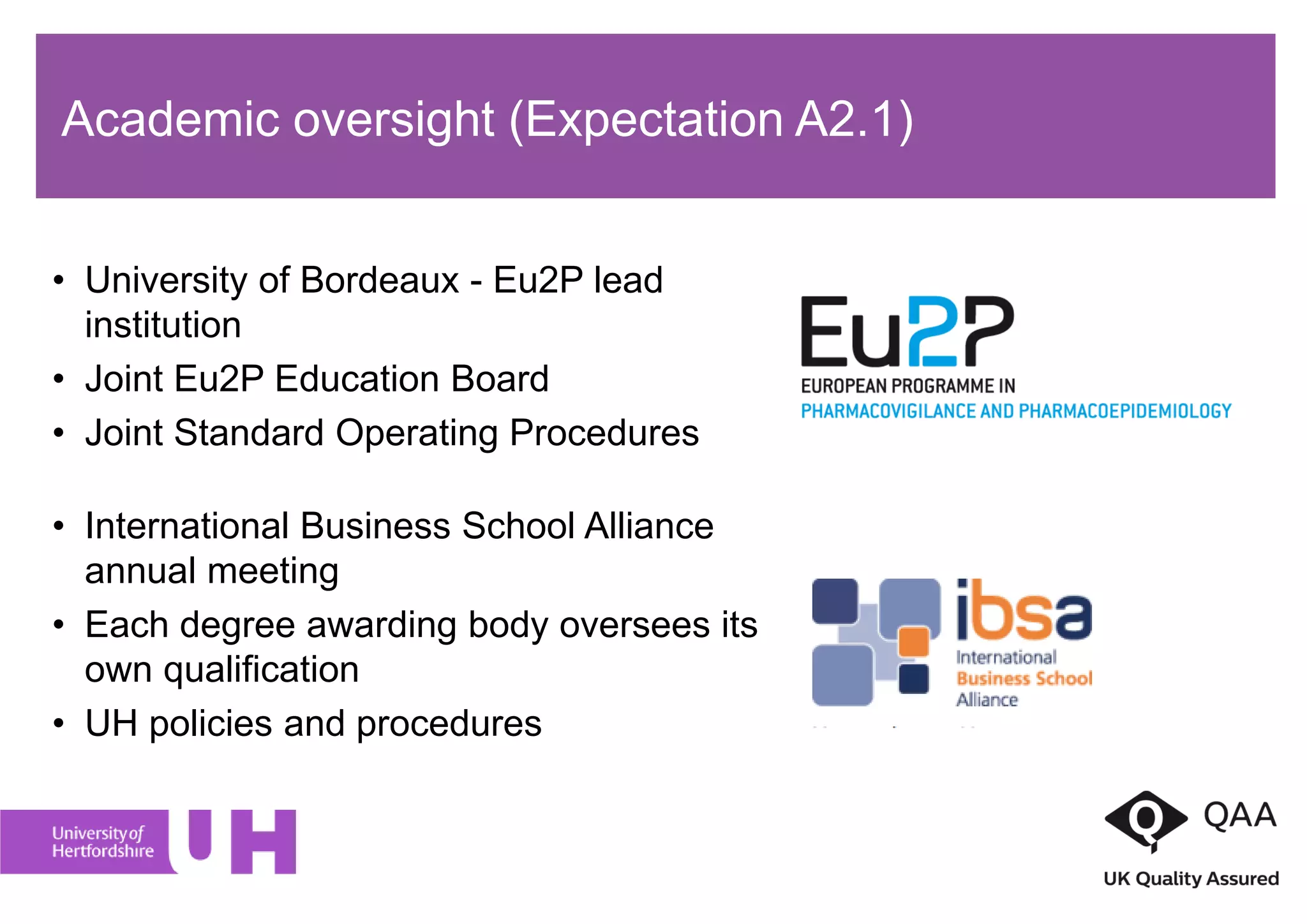• University of Bordeaux - Eu2P lead
institution
• Joint Eu2P Education Board
• Joint Standard Operating Procedures
• International Business School Alliance
annual meeting
• Each degree awarding body oversees its
own qualification
• UH policies and procedures
Academic oversight (Expectation A2.1)
 
