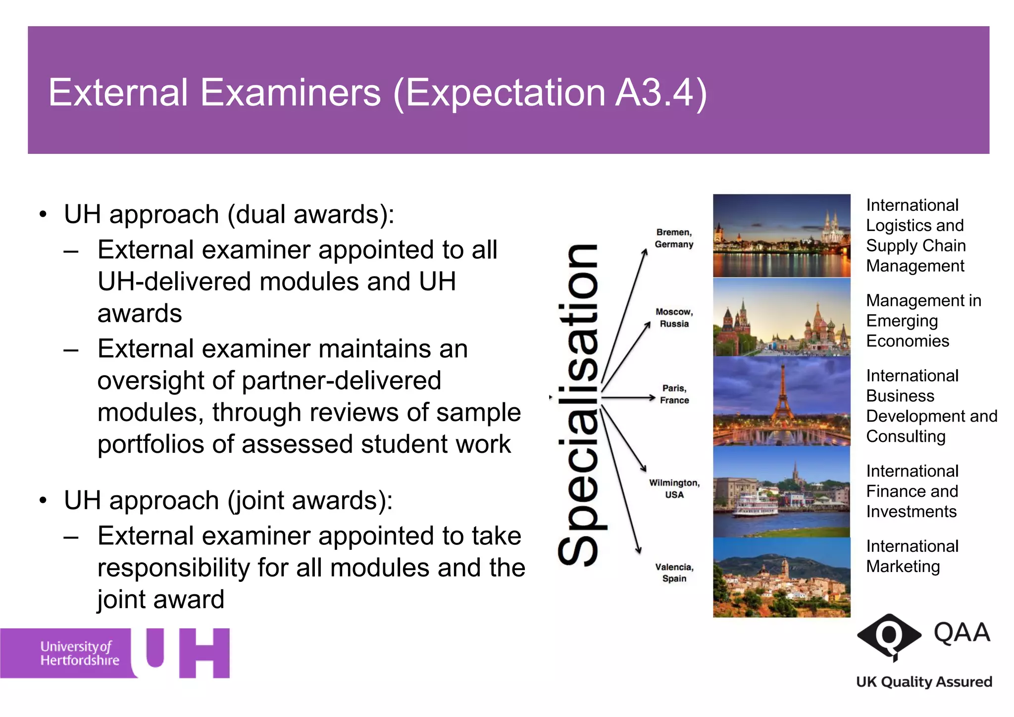 • UH approach (dual awards):
– External examiner appointed to all
UH-delivered modules and UH
awards
– External examiner maintains an
oversight of partner-delivered
modules, through reviews of sample
portfolios of assessed student work
• UH approach (joint awards):
– External examiner appointed to take
responsibility for all modules and the
joint award
International
Logistics and
Supply Chain
Management
Management in
Emerging
Economies
International
Business
Development and
Consulting
International
Finance and
Investments
International
Marketing
External Examiners (Expectation A3.4)
 