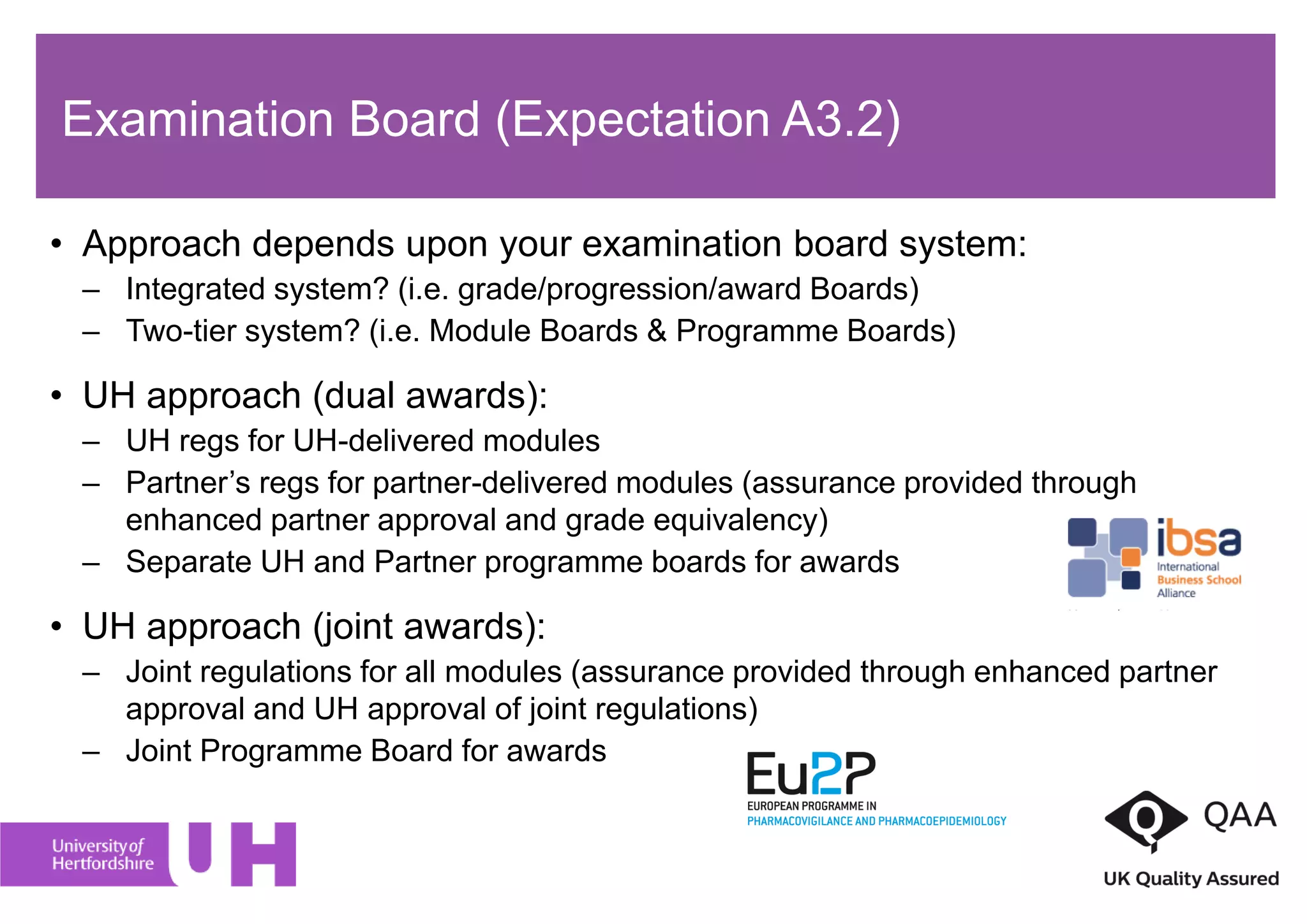 • Approach depends upon your examination board system:
– Integrated system? (i.e. grade/progression/award Boards)
– Two-tier system? (i.e. Module Boards & Programme Boards)
• UH approach (dual awards):
– UH regs for UH-delivered modules
– Partner’s regs for partner-delivered modules (assurance provided through
enhanced partner approval and grade equivalency)
– Separate UH and Partner programme boards for awards
• UH approach (joint awards):
– Joint regulations for all modules (assurance provided through enhanced partner
approval and UH approval of joint regulations)
– Joint Programme Board for awards
Examination Board (Expectation A3.2)
 