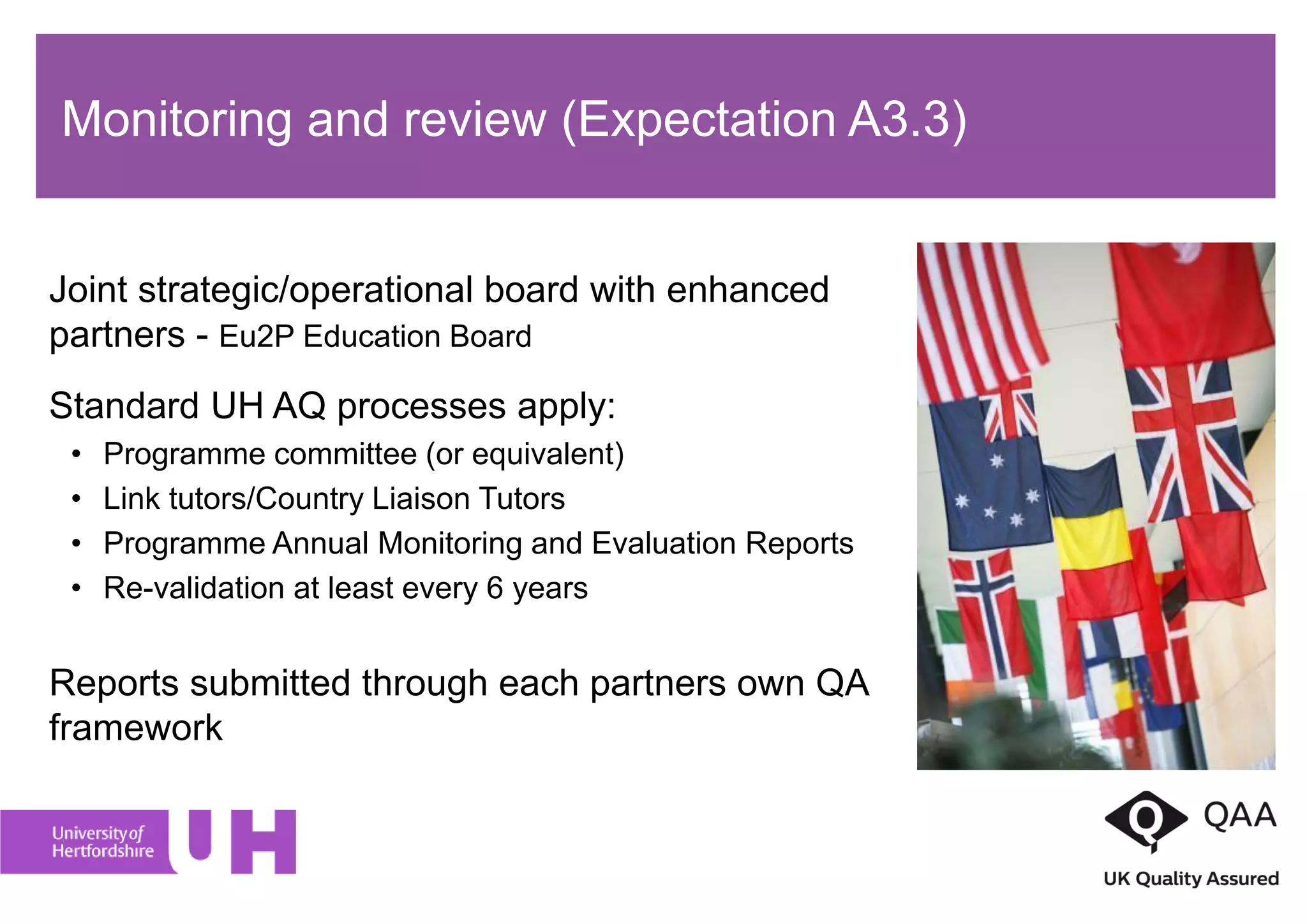 Joint strategic/operational board with enhanced
partners - Eu2P Education Board
Standard UH AQ processes apply:
• Programme committee (or equivalent)
• Link tutors/Country Liaison Tutors
• Programme Annual Monitoring and Evaluation Reports
• Re-validation at least every 6 years
Reports submitted through each partners own QA
framework
Monitoring and review (Expectation A3.3)
 