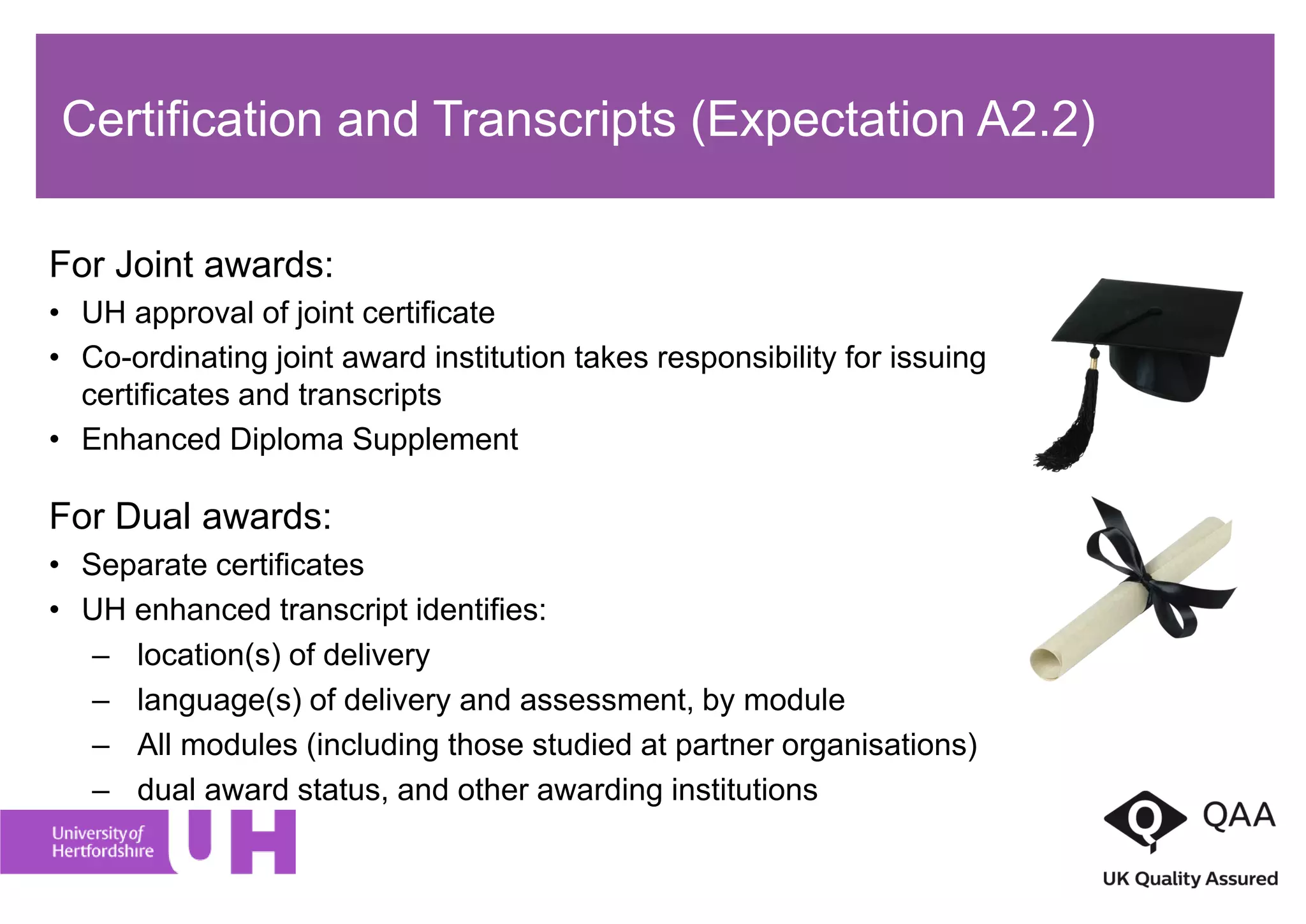 For Joint awards:
• UH approval of joint certificate
• Co-ordinating joint award institution takes responsibility for issuing
certificates and transcripts
• Enhanced Diploma Supplement
For Dual awards:
• Separate certificates
• UH enhanced transcript identifies:
– location(s) of delivery
– language(s) of delivery and assessment, by module
– All modules (including those studied at partner organisations)
– dual award status, and other awarding institutions
Certification and Transcripts (Expectation A2.2)
 