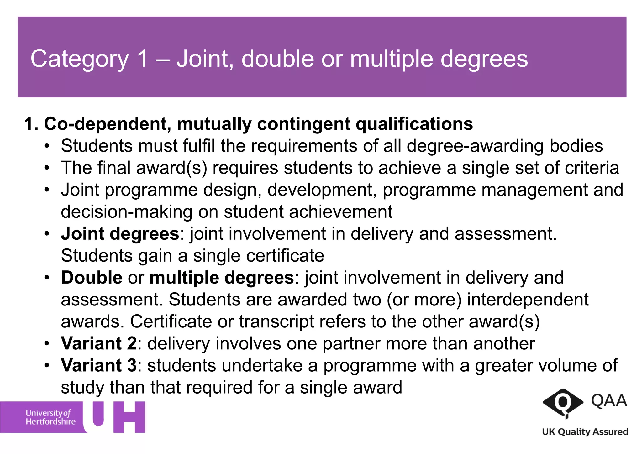 Category 1 – Joint, double or multiple degrees
1. Co-dependent, mutually contingent qualifications
• Students must fulfil the requirements of all degree-awarding bodies
• The final award(s) requires students to achieve a single set of criteria
• Joint programme design, development, programme management and
decision-making on student achievement
• Joint degrees: joint involvement in delivery and assessment.
Students gain a single certificate
• Double or multiple degrees: joint involvement in delivery and
assessment. Students are awarded two (or more) interdependent
awards. Certificate or transcript refers to the other award(s)
• Variant 2: delivery involves one partner more than another
• Variant 3: students undertake a programme with a greater volume of
study than that required for a single award
 
