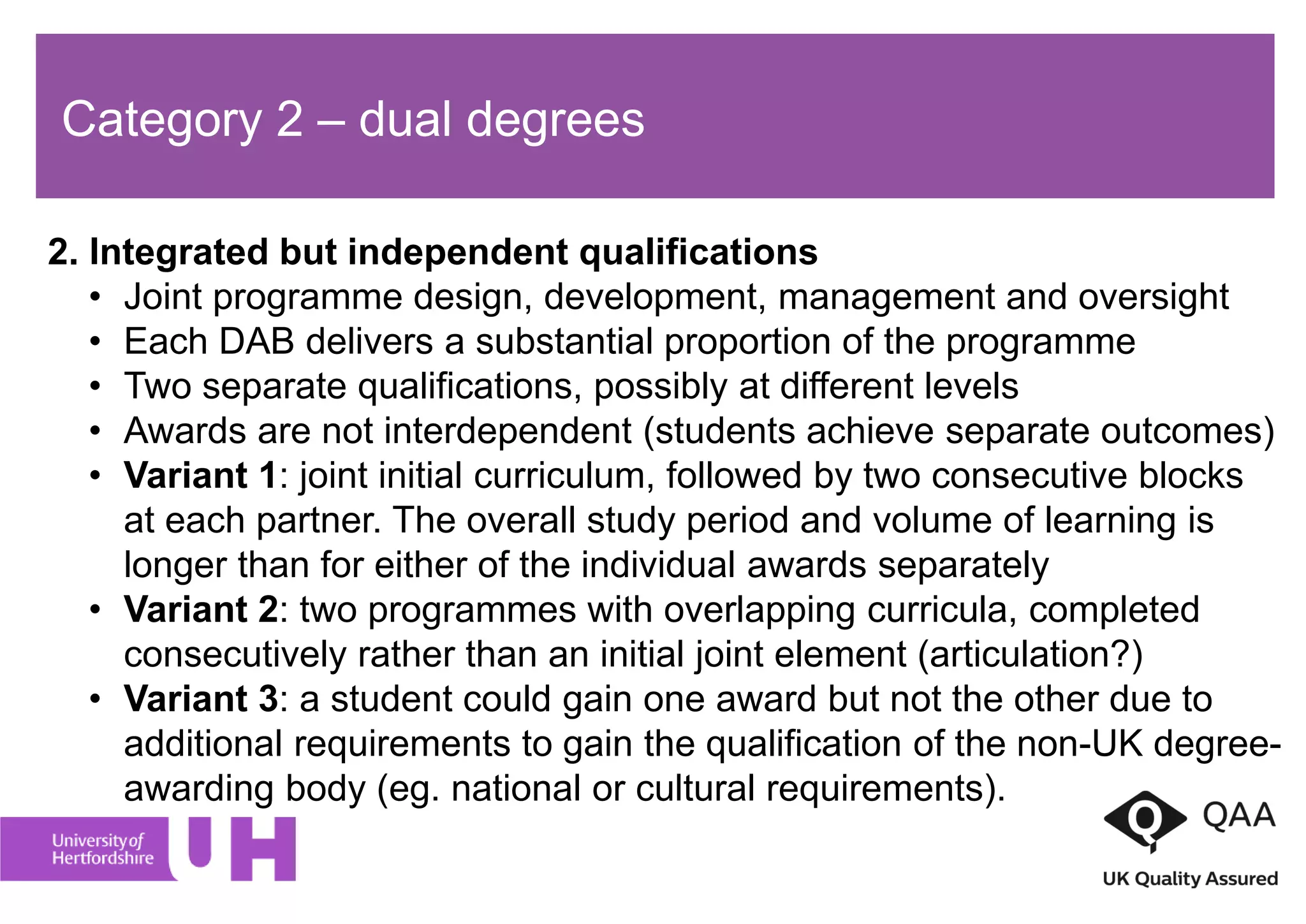 Category 2 – dual degrees
2. Integrated but independent qualifications
• Joint programme design, development, management and oversight
• Each DAB delivers a substantial proportion of the programme
• Two separate qualifications, possibly at different levels
• Awards are not interdependent (students achieve separate outcomes)
• Variant 1: joint initial curriculum, followed by two consecutive blocks
at each partner. The overall study period and volume of learning is
longer than for either of the individual awards separately
• Variant 2: two programmes with overlapping curricula, completed
consecutively rather than an initial joint element (articulation?)
• Variant 3: a student could gain one award but not the other due to
additional requirements to gain the qualification of the non-UK degree-
awarding body (eg. national or cultural requirements).
 