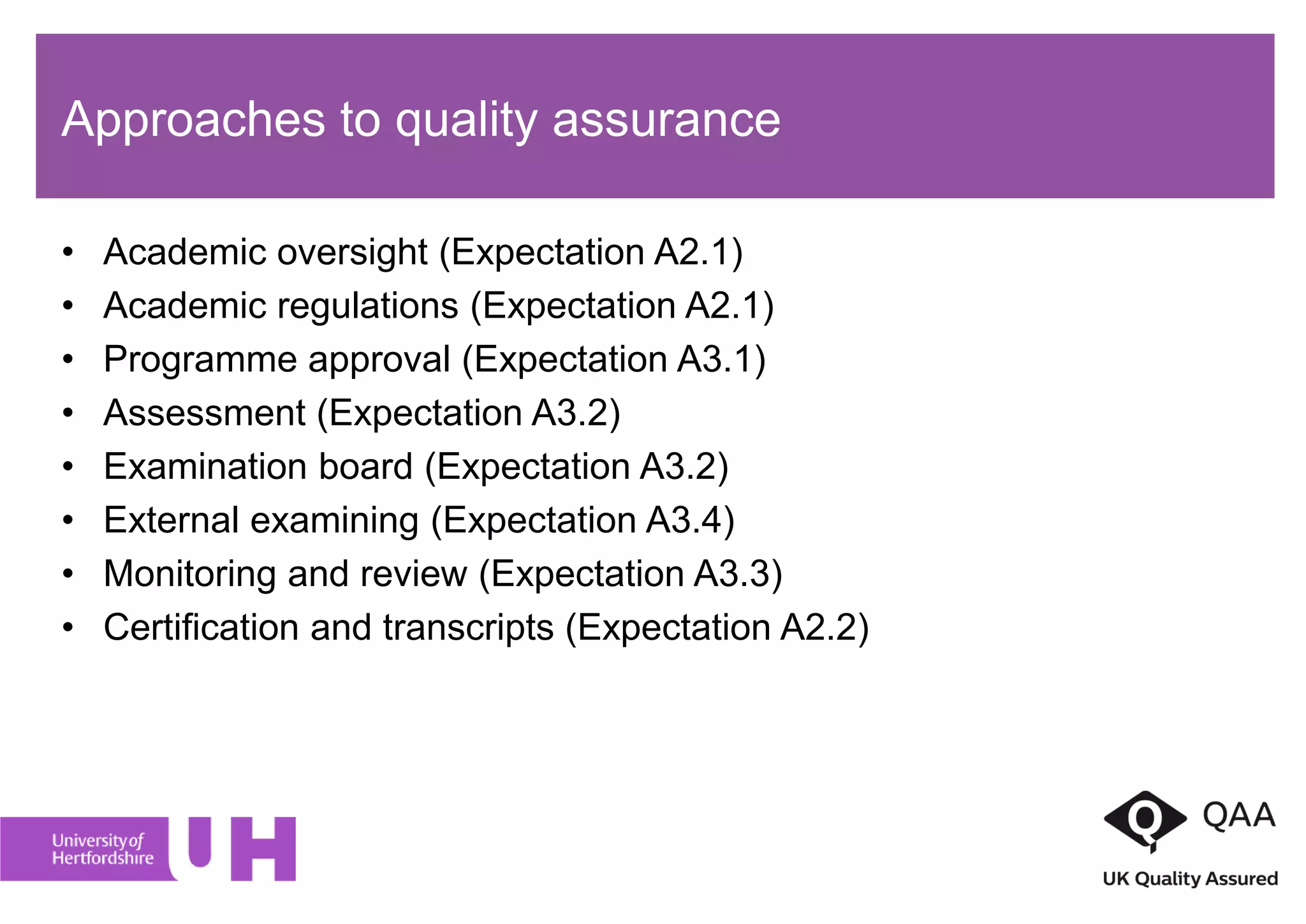 Approaches to quality assurance
• Academic oversight (Expectation A2.1)
• Academic regulations (Expectation A2.1)
• Programme approval (Expectation A3.1)
• Assessment (Expectation A3.2)
• Examination board (Expectation A3.2)
• External examining (Expectation A3.4)
• Monitoring and review (Expectation A3.3)
• Certification and transcripts (Expectation A2.2)
 
