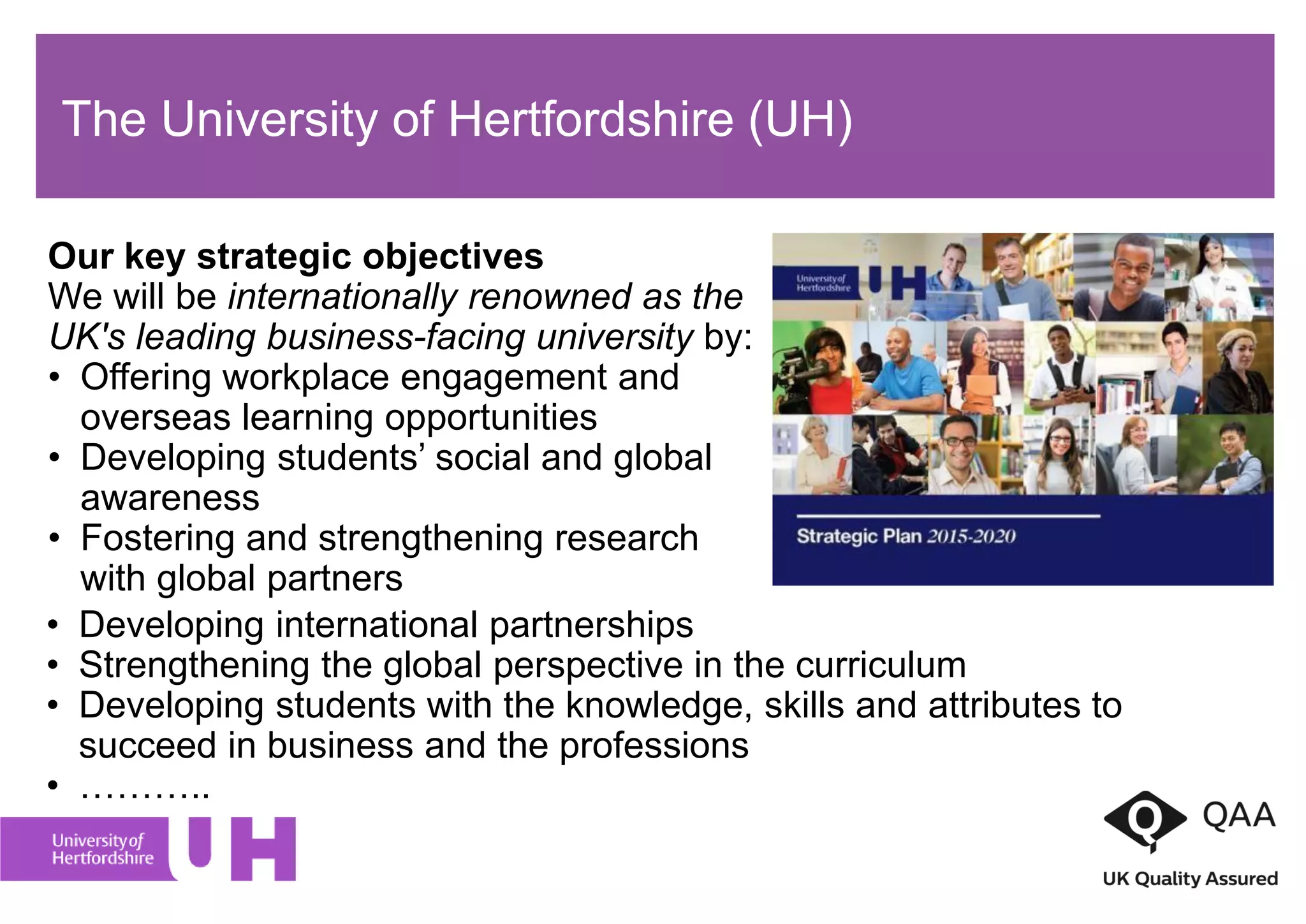 The University of Hertfordshire (UH)
Our key strategic objectives
We will be internationally renowned as the
UK's leading business-facing university by:
• Offering workplace engagement and
overseas learning opportunities
• Developing students’ social and global
awareness
• Fostering and strengthening research
with global partners
• Developing international partnerships
• Strengthening the global perspective in the curriculum
• Developing students with the knowledge, skills and attributes to
succeed in business and the professions
• ………..
 