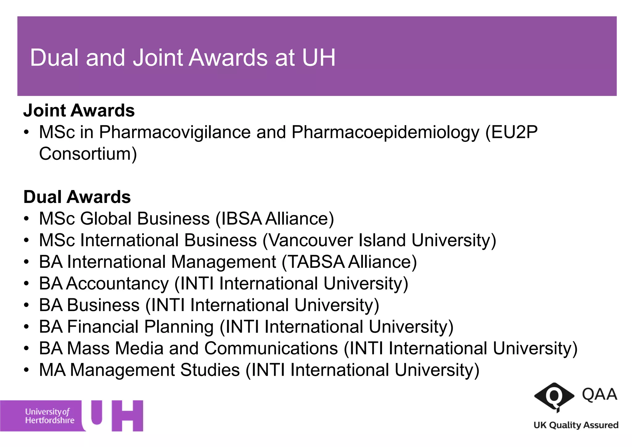 Dual and Joint Awards at UH
Joint Awards
• MSc in Pharmacovigilance and Pharmacoepidemiology (EU2P
Consortium)
Dual Awards
• MSc Global Business (IBSA Alliance)
• MSc International Business (Vancouver Island University)
• BA International Management (TABSA Alliance)
• BA Accountancy (INTI International University)
• BA Business (INTI International University)
• BA Financial Planning (INTI International University)
• BA Mass Media and Communications (INTI International University)
• MA Management Studies (INTI International University)
 