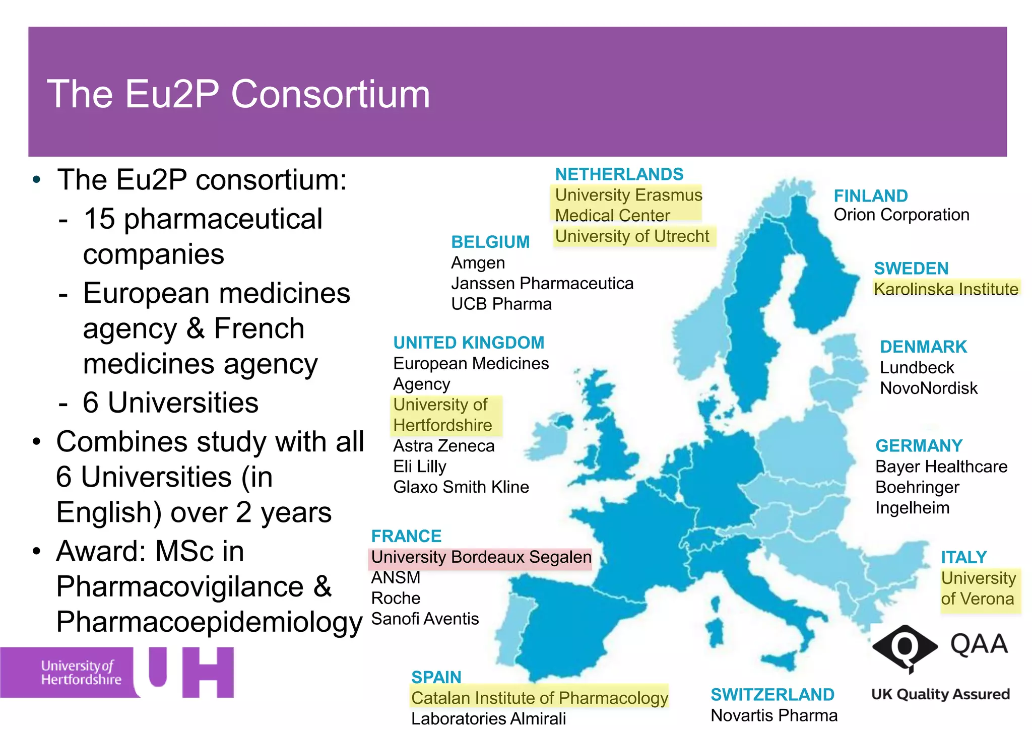 The Eu2P Consortium
• The Eu2P consortium:
- 15 pharmaceutical
companies
- European medicines
agency & French
medicines agency
- 6 Universities
• Combines study with all
6 Universities (in
English) over 2 years
• Award: MSc in
Pharmacovigilance &
Pharmacoepidemiology
SWEDEN
Karolinska Institute
GERMANY
Bayer Healthcare
Boehringer
Ingelheim
DENMARK
Lundbeck
NovoNordisk
ITALY
University
of Verona
SPAIN
Catalan Institute of Pharmacology
Laboratories Almirali
UNITED KINGDOM
European Medicines
Agency
University of
Hertfordshire
Astra Zeneca
Eli Lilly
Glaxo Smith Kline
SWITZERLAND
Novartis Pharma
FRANCE
University Bordeaux Segalen
ANSM
Roche
Sanofi Aventis
BELGIUM
Amgen
Janssen Pharmaceutica
UCB Pharma
NETHERLANDS
University Erasmus
Medical Center
University of Utrecht
FINLAND
Orion Corporation
 