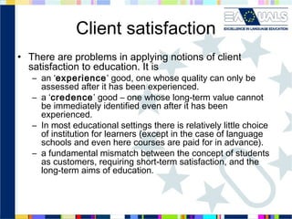 Client satisfaction
• There are problems in applying notions of client
satisfaction to education. It is

– an ‘experience’ good, one whose quality can only be
assessed after it has been experienced.
– a ‘credence’ good – one whose long-term value cannot
be immediately identified even after it has been
experienced.
– In most educational settings there is relatively little choice
of institution for learners (except in the case of language
schools and even here courses are paid for in advance).
– a fundamental mismatch between the concept of students
as customers, requiring short-term satisfaction, and the
long-term aims of education.

 