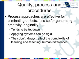 Quality, process and
procedures
• Process approaches are effective for
eliminating defects, less so for generating
creativity, originality..
– Tends to be topdown
– Applying systems can be rigid
– They don’t always reflect the complexity of
learning and teaching, human differences…

 