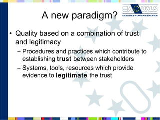 A new paradigm?
• Quality based on a combination of trust
and legitimacy
– Procedures and practices which contribute to
establishing trust between stakeholders
– Systems, tools, resources which provide
evidence to legitimate the trust

 