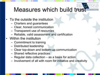Measures which build trust
• To the outside the institution
–
–
–
–

Charters and guarantees
Clear, honest communication
Transparent use of resources
Reliable, valid assessment and certification

–
–
–
–
–
–

Commitment to training
Distributed leadership
Clear top-down and bottom-up communication
Shared reflective practices
Regular data collection – as a basis for action
Involvement of all with room for initiative and creativity

• Within the institution

 
