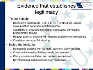 Evidence that establishes
legitimacy
• To the outside
– Descriptive frameworks (CEFR, EPG, TDFRAM etc.) which
make practice cohereent and transparent
– Availability of accurate information about aims, curriculum,
programmes, results
– Regular external auditing with findings available to stakeholders
– Consistent record of fair dealing

• Inside the institution
–
–
–
–

Democratic practice with learners, teachers, administrators
Constructive meeting habits, clearly documented
Clarity about consultation and decision procedures
Developmental approaches to staff appraisals

 