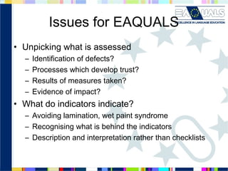 Issues for EAQUALS
• Unpicking what is assessed
–
–
–
–

Identification of defects?
Processes which develop trust?
Results of measures taken?
Evidence of impact?

• What do indicators indicate?
– Avoiding lamination, wet paint syndrome
– Recognising what is behind the indicators
– Description and interpretation rather than checklists

 