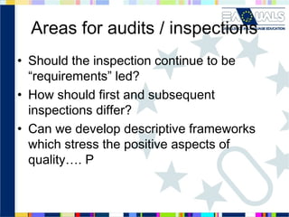 Areas for audits / inspections
• Should the inspection continue to be
“requirements” led?
• How should first and subsequent
inspections differ?
• Can we develop descriptive frameworks
which stress the positive aspects of
quality…. P

 