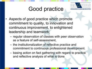 Good practice
• Aspects of good practice which promote
commitment to quality, to innovation and
continuous improvement, to enlightened
leadership and teamwork;
– regular observation of classes with peer observation
as a feature of self-assessment,
– the institutionalization of reflective practice and
commitment to continuous professional development.
– basing action on fact gathering with regard to practice
and reflective analysis of what is done

 