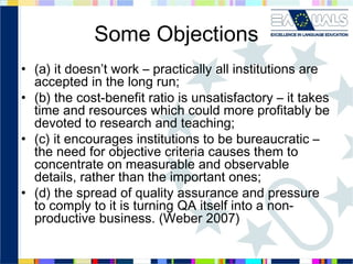 Some Objections
• (a) it doesn’t work – practically all institutions are
accepted in the long run;
• (b) the cost-benefit ratio is unsatisfactory – it takes
time and resources which could more profitably be
devoted to research and teaching;
• (c) it encourages institutions to be bureaucratic –
the need for objective criteria causes them to
concentrate on measurable and observable
details, rather than the important ones;
• (d) the spread of quality assurance and pressure
to comply to it is turning QA itself into a nonproductive business. (Weber 2007)

 