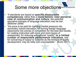 Some more objections
• “if standards are based on specific measurable
competences rather than a more holistic inter-personal
view of communication and culture , the potential
educative richness of language education may be lost.
(Böttcher 2008)”
• “the price to be paid for injecting market pressure into
secondary school education, for turning foreign language
classrooms into arenas of competition for the best test results,
for coating instruction with more and more layers of
assessment, for reducing educational “quality” to a limited
number of measurable performance indicators , and
for conceiving of output or outcome as the linchpin of quality
development, may be hefty and unacceptable.” (Kurtz 2011)

 