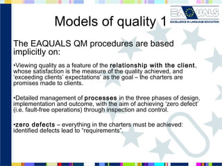 Models of quality 1
The EAQUALS QM procedures are based
implicitly on:
•Viewing quality as a feature of the relationship with the client ,
whose satisfaction is the measure of the quality achieved, and
‘exceeding clients’ expectations’ as the goal – the charters are
promises made to clients.
•Detailed management of processes in the three phases of design,
implementation and outcome, with the aim of achieving ‘zero defect’
(i.e. fault-free operations) through inspection and control.
•zero defects – everything in the charters must be achieved:
identified defects lead to “requirements”.

 