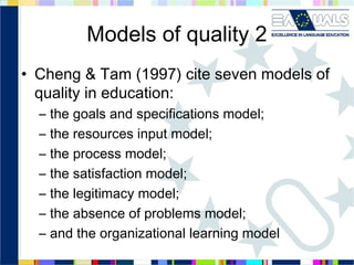 Models of quality 2
• Cheng & Tam (1997) cite seven models of
quality in education:
–
–
–
–
–
–
–

the goals and specifications model;
the resources input model;
the process model;
the satisfaction model;
the legitimacy model;
the absence of problems model;
and the organizational learning model

 