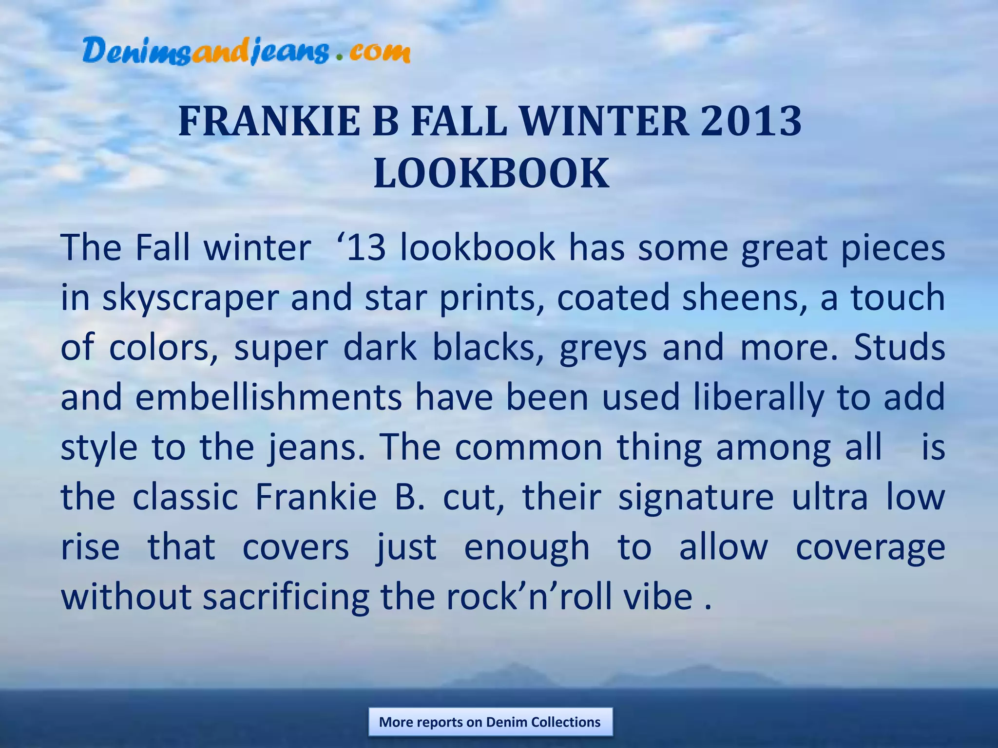 FRANKIE B FALL WINTER 2013
LOOKBOOK
The Fall winter ‘13 lookbook has some great pieces
in skyscraper and star prints, coated sheens, a touch
of colors, super dark blacks, greys and more. Studs
and embellishments have been used liberally to add
style to the jeans. The common thing among all is
the classic Frankie B. cut, their signature ultra low
rise that covers just enough to allow coverage
without sacrificing the rock’n’roll vibe .
More reports on Denim Collections