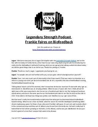Legendary Strength Podcast
Frankie Faires on Biofeedback
Get this podcast on iTunes at:
http://legendarystrength.com/go/podcast
Logan: Welcome everyone, this is Logan Christopher with the Legendary Strength Podcast and on the
line with me today is Frankie Faires, who I have to say I owe a big depth of gratitude for introducing me
really into the biofeedback method of training, which we are going to be talking a whole lot about today,
and all the great things that it can do for you. Thanks for joining us, Frankie.
Frankie: Thanks so much, Logan. I appreciate you having me on.
Logan: For people who are not familiar with you, can you give a bit of a background on yourself?
Frankie: Sure. I am very much sort of reluctantly in the fitness world. That was never my intention as a
child or a young man and I just kind of stumbled into all of it, especially this idea of biofeedback training,
the biofeedback-based training.
Talking about how it is all of this started, I don’t know how far back to start but I’ll start with why I got so
interested in it. My father was an amazing athlete. When he was 17 years old—he’s I think almost 59
right now so this was a ways back—but he can run a hundred yard dash in ten flat, had great hand-eye
coordination, and also in the same year he run the hundred yard dash in ten flat, he also ran the mile in
4:19. To be able to do those two things was pretty cool. Needless to say, I got none of that.
But that wasn’t really the transformative experience that what got me interested about biofeedback-
based training. What it was is that my father, when he was in his mid-30s developed something called
chronic tophaceous gout. For those of you who aren’t familiar with gout, it’s just uric acid crystals collect
in the connective tissue and they sort of deform your tissue from the inside out. He had it really bad. It
looked like he had antlers growing on his heels, on his elbows, and he was just debilitated. He was just
kind of a giant of a man that I saw just laid waste to by disease.
Copyright © 2013 LegendaryStrength.com All Rights Reserved
 
