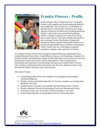 Frankie Flowers - Profile
Frank Ferragine AKA “Frankie Flowers” is arguably
Canada’s most popular and trusted gardening authority
and weatherman. He is known for a combination of
practical advice with the spice of humour and a huge
injection of passion for plants and everything gardening.
Frankie’s advice has twice earned him Landscape
Ontario’s Garden Communicator of the Year, he has
been named Toronto’s Favourite Weather Personality 6
years running (Toronto Sun Readers Award) and
recently his Disney inspired Tinker Bell Garden won 3
awards including public choice and best overall garden.
Frank’s family runs one of the largest combined
greenhouse / garden centre operations in Ontario
As a speaker Frankie Flowers has developed a national following. Appearances have
included National Home Show, Canada Blooms, Success with Gardening, Canadian Tire
Products Parade, and Greenhouse Canada Annual trade show not to mention several local
horticultural societies and various charity organizations. With a background in
horticultural and experience in broadcasting, retail and social media Frankie Flowers
topic include everything from those that interest the first time gardener or those in the
horticultural industry looking to grow their business.
More about Frankie…
Contributing Garden Writer for Canadian Living Magazine and Canadian
Gardening Magazine.
Weather Anchor and Garden Specialist for Toronto’s number one morning show
Breakfast Television
Garden Expert on Canada’s most popular daytime lifestyle show CityLine
Weekly columnist Toronto Sun promoting Local food, farming and cuisine.
Selected to be the voice of Toronto’s Water Campaign 1” per week.
Former Board Member of Canada Blooms Flower and Garden Show.

1-877-922-9333 (toll free) or 306-347-8932

Website: www.eventsedge.com Email:events@eventsedge.com

 