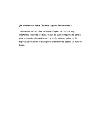 ¿En dónde se usan los Circuitos Lógicos Secuenciales?
Los sistemas secuenciales forman un conjunto de circuitos muy
importantes en la vida cotidiana, ya que se usan principalmente para el
almacenamiento y temporización hoy en día estamos rodeados de
dispositivos que como ya les explique anteriormente poseen un contador
digital .
 