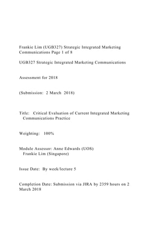 Frankie Lim (UGB327) Strategic Integrated Marketing
Communications Page 1 of 8
UGB327 Strategic Integrated Marketing Communications
Assessment for 2018
(Submission: 2 March 2018)
Title: Critical Evaluation of Current Integrated Marketing
Communications Practice
Weighting: 100%
Module Assessor: Anne Edwards (UOS)
Frankie Lim (Singapore)
Issue Date: By week/lecture 5
Completion Date: Submission via JIRA by 2359 hours on 2
March 2018
 