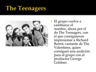    El grupo vuelve a
    cambiarse el
    nombre, ahora por el
    de The Teenagers, con
    el que consiguieron
    impresionar a Richard
    Barret, cantante de The
    Valentines, quien
    consiguió una audición
    para el grupo con el
    productor George
    Goldner.
 