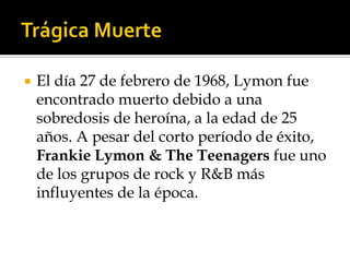    El día 27 de febrero de 1968, Lymon fue
    encontrado muerto debido a una
    sobredosis de heroína, a la edad de 25
    años. A pesar del corto período de éxito,
    Frankie Lymon & The Teenagers fue uno
    de los grupos de rock y R&B más
    influyentes de la época.
 