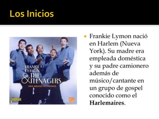    Frankie Lymon nació
    en Harlem (Nueva
    York). Su madre era
    empleada doméstica
    y su padre camionero
    además de
    músico/cantante en
    un grupo de gospel
    conocido como el
    Harlemaires.
 