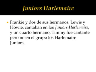    Frankie y dos de sus hermanos, Lewis y
    Howie, cantaban en los Juniors Harlemaire,
    y un cuarto hermano, Timmy fue cantante
    pero no en el grupo los Harlemaire
    Juniors.
 