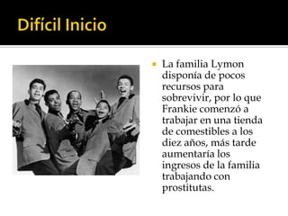    La familia Lymon
    disponía de pocos
    recursos para
    sobrevivir, por lo que
    Frankie comenzó a
    trabajar en una tienda
    de comestibles a los
    diez años, más tarde
    aumentaría los
    ingresos de la familia
    trabajando con
    prostitutas.
 