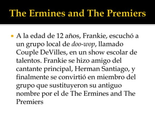    A la edad de 12 años, Frankie, escuchó a
    un grupo local de doo-wop, llamado
    Couple DeVilles, en un show escolar de
    talentos. Frankie se hizo amigo del
    cantante principal, Herman Santiago, y
    finalmente se convirtió en miembro del
    grupo que sustituyeron su antiguo
    nombre por el de The Ermines and The
    Premiers
 