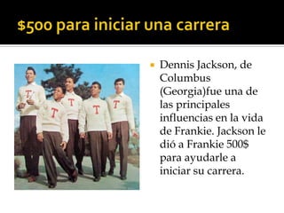    Dennis Jackson, de
    Columbus
    (Georgia)fue una de
    las principales
    influencias en la vida
    de Frankie. Jackson le
    dió a Frankie 500$
    para ayudarle a
    iniciar su carrera.
 