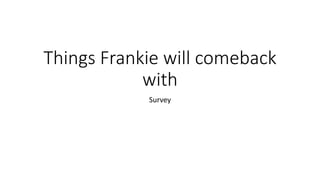 Things Frankie will comeback 
with 
Survey 
 