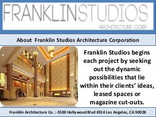 About Franklin Studios Architecture Corporation
Franklin Studios begins
each project by seeking
out the dynamic
possibilities that lie
within their clients’ ideas,
leased spaces or
magazine cut-outs.
Franklin Architecture Co. :-5500 Hollywood Blvd #314 Los Angeles, CA 90028
 