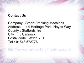 Contact Us
Company : Smart Franking Machines
Address : 4 Heritage Park, Hayes Way
County : Staffordshire
City : Cannock
Postal code : WS11 7LT
Tel : 01543 572776
http://www.smart-franking-machines.co.uk