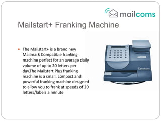 Mailstart+ Franking Machine
 The Mailstart+ is a brand new
Mailmark Compatible franking
machine perfect for an average daily
volume of up to 20 letters per
day.The Mailstart Plus franking
machine is a small, compact and
powerful franking machine designed
to allow you to frank at speeds of 20
letters/labels a minute
 