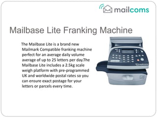 Mailbase Lite Franking Machine
The Mailbase Lite is a brand new
Mailmark Compatible franking machine
perfect for an average daily volume
average of up to 25 letters per day.The
Mailbase Lite includes a 2.5kg scale
weigh platform with pre-programmed
UK and worldwide postal rates so you
can ensure exact postage for your
letters or parcels every time.
 