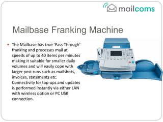 Mailbase Franking Machine
 The Mailbase has true ‘Pass Through’
franking and processes mail at
speeds of up to 40 items per minutes
making it suitable for smaller daily
volumes and will easily cope with
larger post runs such as mailshots,
invoices, statements etc.
Connectivity for top-ups and updates
is performed instantly via either LAN
with wireless option or PC USB
connection.
 