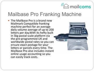Mailbase Pro Franking Machine
 The Mailbase Pro is a brand new
Mailmark Compatible franking
machine perfect for an average
daily volume average of up to 200
letters per day.With its hefty built
in 5kg postal scale platform via
the pre-programmed UK and
worldwide postal rates so you can
ensure exact postage for your
letters or parcels every time. The
Mailbase Pro also includes instant
online usage accounting so you
can easily track costs.
 