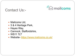 Contact Us:-
 Mailcoms Ltd,
 3 & 4 Heritage Park,
 Hayes Way,
 Cannock, Staffordshire,
 WS11 7LT
 Website- https://www.mailcoms.co.uk/
 