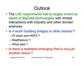 Outlook
•  The LHC experiments had to largely invent an
island of BigData technologies with limited
interactions with industry and other domain
sciences.
•  Is it worth building bridges to other islands ?
– IO stack and HDF5 ?
– MapReduce ?
– What else ?
•  Is there a mainland emerging that is not just
another island ?
September 25th 2013 Frank Wurthwein - ISC Big Data 35
 