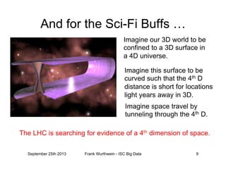 And for the Sci-Fi Buffs …
Imagine our 3D world to be
confined to a 3D surface in
a 4D universe.
Imagine this surface to be
curved such that the 4th D
distance is short for locations
light years away in 3D.
Imagine space travel by
tunneling through the 4th D.
The LHC is searching for evidence of a 4th dimension of space.
September 25th 2013 Frank Wurthwein - ISC Big Data 9
 