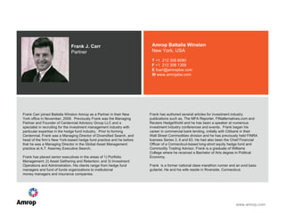 Frank J. Carr Partner Amrop Battalia Winston New York, USA T  +1   212 308 8080  F  +1  212 308 1309 E  fcarr@amropbw.com W  www.amropbw.com Frank Carr joined Battalia Winston Amrop as a Partner in their New York office in November, 2009.  Previously Frank was the Managing Partner and Founder of Centennial Advisory Group LLC and a specialist in recruiting for the investment management industry with particular expertise in the hedge fund industry.  Prior to forming Centennial, Frank was a Managing Director of Diversified Search, and head of the firm’s New York-based hedge fund practice and he before that he was a Managing Director in the Global Asset Management practice at A.T. Kearney Executive Search. Frank has placed senior executives in the areas of 1) Portfolio Management; 2) Asset Gathering and Retention; and 3) Investment Operations and Administration. His clients range from hedge fund managers and fund of funds organizations to institutional  money managers and insurance companies. Frank has authored several articles for investment industry publications such as, The MFA Reporter, FINalternatives.com and Reuters HedgeWorld and he has been a speaker at numerous investment industry conferences and events.  Frank began his career in commercial bank lending, initially with Citibank in their Wall Street Commodities division and he has previously held FINRA licenses Series 3, 6 and 63. He had also been the Chief Financial Officer of a Connecticut-based long-short equity hedge fund and Commodity Trading Advisor. Frank is a graduate of Williams College where he received a Bachelor of Arts degree in Political Economy. Frank  is a former national class marathon runner and an avid bass guitarist. He and his wife reside in Riverside, Connecticut.    
