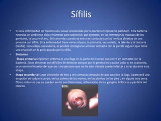 Sífilis Es una enfermedad de transmisión sexual ocasionada por la bacteria treponema pallidum. Esta bacteria necesita un ambiente tibio y húmedo para sobrevivir, por ejemplo, en las membranas mucosas de los genitales, la boca y el ano. Se transmite cuando se entra en contacto con las heridas abiertas de una persona con sífilis. Esta enfermedad tiene varias etapas, la primaria, secundaria, la latente y la terciaria (tardía). En la etapa secundaria, es posible contagiarse al tener contacto con la piel de alguien que tiene una erupción en la piel causada por la sífilis.Síntomas           Etapa primaria: el primer síntoma es una llaga en la parte del cuerpo que entró en contacto con la bacteria. Estos síntomas son difíciles de detectar porque por lo general no causan dolor y, en ocasiones, ocurren en el interior del cuerpo. Una persona que no ha sido tratada puede infectar a otras durante esta etapa.Etapa secundaria: surge alrededor de tres a seis semanas después de que aparece la llaga. Aparecerá una erupción en todo el cuerpo, en las palmas de las manos, en las plantas de los pies o en alguna otra zona. Otros síntomas que se pueden sentir son fiebre leve, inflamación de los ganglios linfáticos y pérdida del cabello.